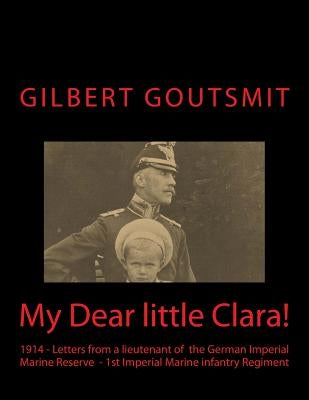 My Dear little Clara!: 1914 Letters from a lieutenant of the German Imperial Marine Reserve 1st Imperial Marine infantry Regiment by Goutsmit, Gilbert C. H.