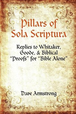 Pillars of Sola Scriptura: Replies to Whitaker, Goode, & Biblical "Proofs" for "Bible Alone" by Armstrong, Dave