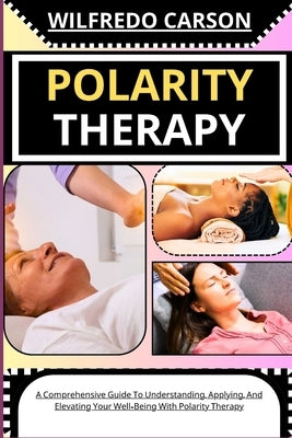 Polarity Therapy: A Comprehensive Guide To Understanding, Applying, And Elevating Your Well-Being With Polarity Therapy by Carson, Wilfredo