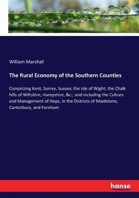 The Rural Economy of the Southern Counties: Comprizing Kent, Surrey, Sussex; the Isle of Wight; the Chalk hills of Wiltshire, Hampshire, &c.; and incl by Marshall, William