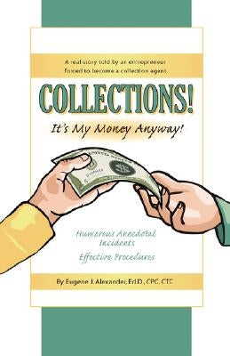 Collections! It's My Money Anyway! a Real Story Told by an Entrepreneur Forced to Become a Collection Agent. by Alexander Edd Cpc Ctc, Eugene J.