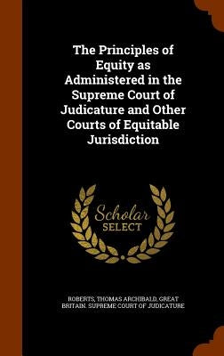 The Principles of Equity as Administered in the Supreme Court of Judicature and Other Courts of Equitable Jurisdiction by Roberts, Thomas Archibald