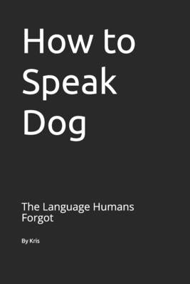How to Speak Dog: The Language Humans Forgot by The Interpreter, Kris