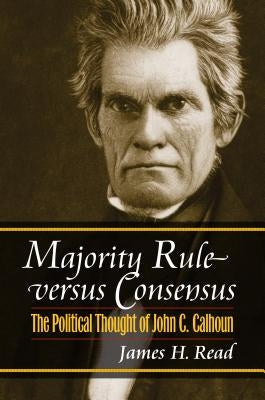 Majority Rule Versus Consensus: The Political Thought of John C. Calhoun by Read, James H.