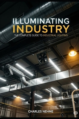 Illuminating Industry: The Complete Guide to Industrial Lighting by Nehme, Charles