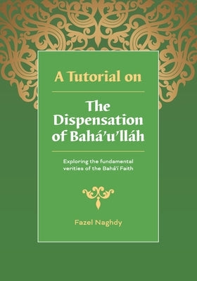 A Tutorial on the Dispensation of Bahá'u'lláh: Exploring the fundamental verities of the Bahá'í Faith by Naghdy, Fazel