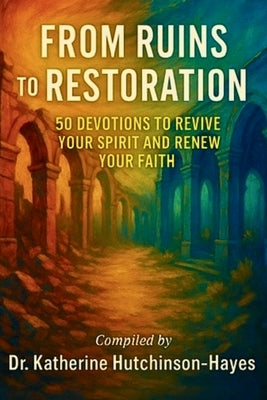 From Ruins to Restoration: 50 Devotions to Revive Your Spirit and Renew Your Faith by Hutchinson-Hayes, Katherine
