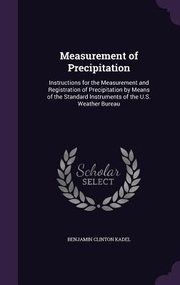 Measurement of Precipitation: Instructions for the Measurement and Registration of Precipitation by Means of the Standard Instruments of the U.S. We by Kadel, Benjamin Clinton