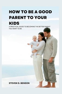 How to be a good parent to your kids: A practical guide to become the better parent you want to be by Benson, Steven