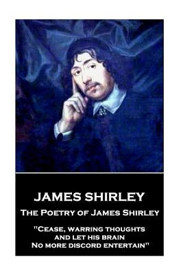 The Poetry of James Shirley: "Cease, warring thoughts, and let his brain No more discord entertain" by Shirley, James