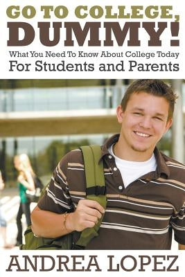 Go to College Dummy!: What You Need to Know about College Today for Students and Parents by Lopez, Andrea