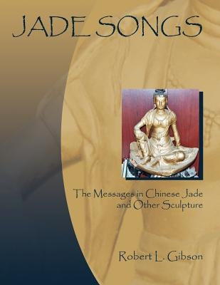 Jade Songs: The Messages in Chinese Jade and Other Sculpture by Gibson, Robert L.