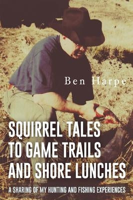 Squirrel Tales to Game Trails and Shore Lunches: A Sharing of my Hunting and Fishing Experiences by Harpe, Ben