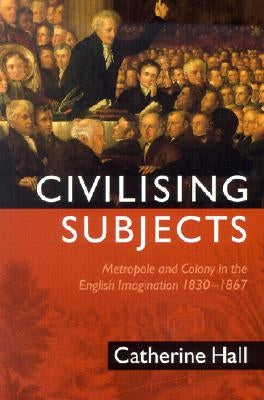 Civilising Subjects: Colony and Metropole in the English Imagination, 1830-1867 by Hall, Catherine