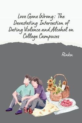 Love Gone Wrong: The Devastating Intersection of Dating Violence and Alcohol on College Campuses by Rinku