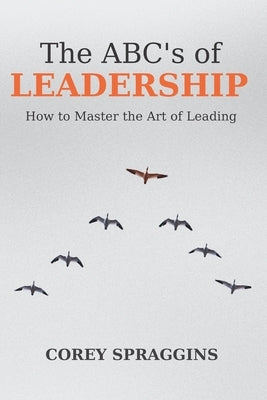 The ABC's of Leadership: How to Master the Art of Leading by Spraggins, Corey