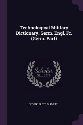 Technological Military Dictionary. Germ. Engl. Fr. (Germ. Part) by Duckett, George Floyd