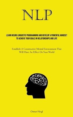 Nlp: Learn Neuro Linguistic Programming And Develop A Powerful Mindset To Achieve Your Goals In Relationships And Life (Establish A Constructive Menta by Heigl, Otmar