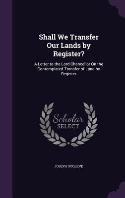 Shall We Transfer Our Lands by Register?: A Letter to the Lord Chancellor On the Contemplated Transfer of Land by Register by Goodeve, Joseph