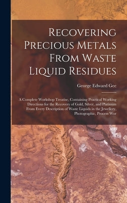 Recovering Precious Metals From Waste Liquid Residues; a Complete Workshop Treatise, Containing Practical Working Directions for the Recovery of Gold, by Gee, George Edward