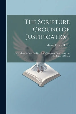 The Scripture Ground of Justification: Or, an Inquiry Into the Doctrine of Scripture Concerning the Obedience of Christ by Hoare, Edward Hatch