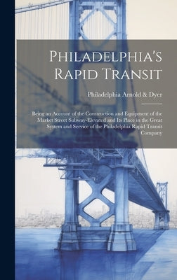 Philadelphia's Rapid Transit; Being an Account of the Construction and Equipment of the Market Street Subway-elevated and its Place in the Great Syste by Arnold &. Dyer, Philadelphia