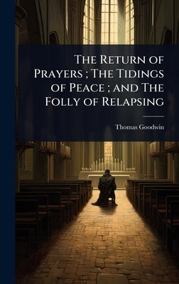 The Return of Prayers; The Tidings of Peace; and The Folly of Relapsing by Goodwin, Thomas