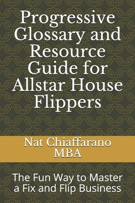 Progressive Glossary and Resource Guide for Allstar House Flippers: The Fun Way to Master a Fix and Flip Business by Chiaffarano Mba, Nat