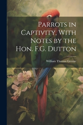 Parrots in Captivity, With Notes by the Hon. F.G. Dutton by Greene, William Thomas