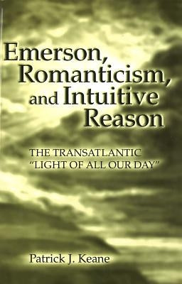 Emerson, Romanticism, and Intuitive Reason: The Transatlantic "Light of All Our Day" by Keane, Patrick J.