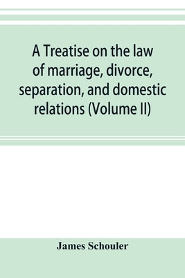 A treatise on the law of marriage, divorce, separation, and domestic relations (Volume II) The Law of Marriage and Divorce embracing marriage, divorce by Schouler, James
