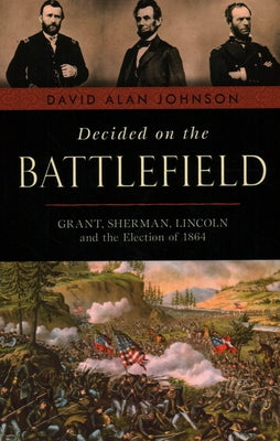 Decided on the Battlefield: Grant, Sherman, Lincoln and the Election of 1864 by Johnson, David Alan