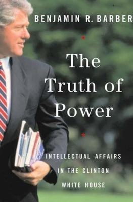The Truth of Power: Intellectual Affairs in the Clinton White House by Barber, Benjamin R.