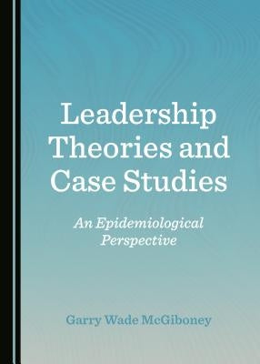Leadership Theories and Case Studies: An Epidemiological Perspective by McGiboney, Garry Wade