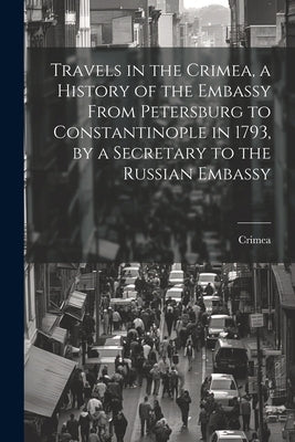 Travels in the Crimea, a History of the Embassy From Petersburg to Constantinople in 1793, by a Secretary to the Russian Embassy by Crimea