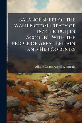 Balance Sheet of the Washington Treaty of 1872 [I.E. 1871] in Account With the People of Great Britain and Her Colonies by Albemarle, William Coutts Keppel