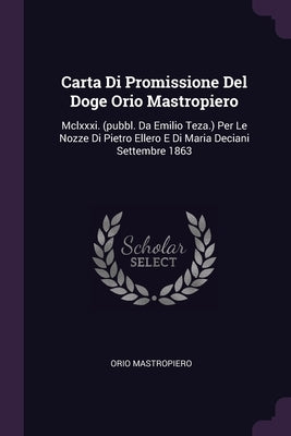 Carta Di Promissione Del Doge Orio Mastropiero: Mclxxxi. (pubbl. Da Emilio Teza.) Per Le Nozze Di Pietro Ellero E Di Maria Deciani Settembre 1863 by Mastropiero, Orio
