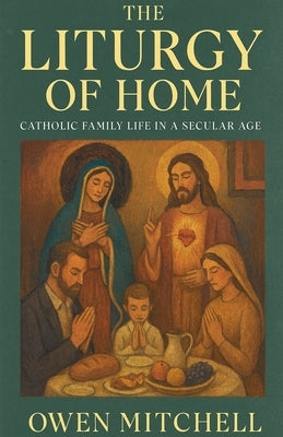 The Liturgy of Home: Catholic Family Life in a Secular Age by Mitchell, Owen