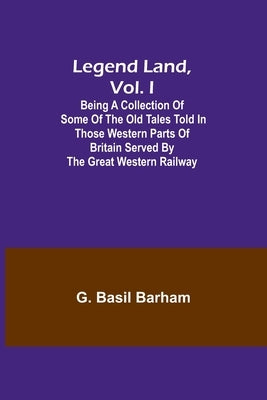 Legend Land, Vol. I; Being a Collection of Some of the Old Tales Told in Those Western Parts of Britain Served by the Great Western Railway by Basil Barham, G.