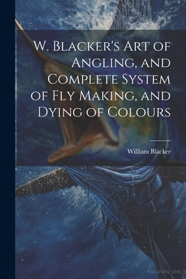 W. Blacker's Art of Angling, and Complete System of Fly Making, and Dying of Colours by Blacker, William