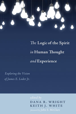 The Logic of the Spirit in Human Thought and Experience: Exploring the Vision of James E. Loder Jr. by Wright, Dana R.