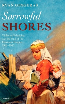Sorrowful Shores: Violence, Ethnicity, and the End of the Ottoman Empire 1912-1923 by Gingeras, Ryan