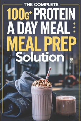 The Complete 100G+ Protein a Day Meal Prep Solution: Step-by-Step Recipes, Weekly Meal Plans, and Macro Calculations for Busy Fitness Enthusiasts by Alone