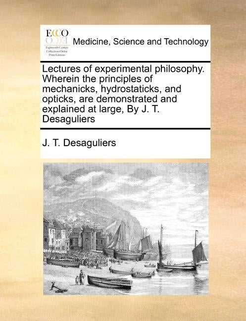 Lectures of Experimental Philosophy. Wherein the Principles of Mechanicks, Hydrostaticks, and Opticks, Are Demonstrated and Explained at Large, by J. by Desaguliers, J. T.