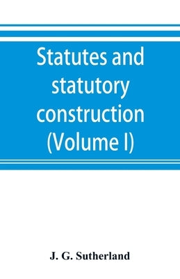 Statutes and statutory construction, including a discussion of legislative powers, constitutional regulations relative to the forms of legislation and by G. Sutherland, J.