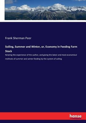 Soiling, Summer and Winter, or, Economy in Feeding Farm Stock: Relating the experience of the author, and giving the latest and most economical method by Peer, Frank Sherman