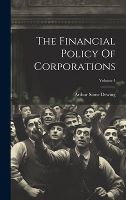 The Financial Policy Of Corporations; Volume 4 by Dewing, Arthur Stone