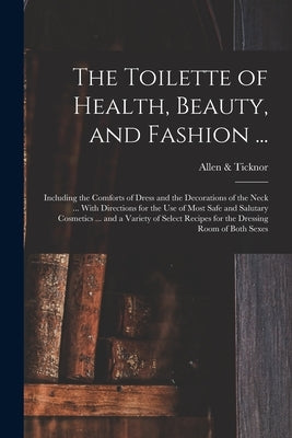 The Toilette of Health, Beauty, and Fashion ...: Including the Comforts of Dress and the Decorations of the Neck ... With Directions for the Use of Mo by &. Ticknor, Allen
