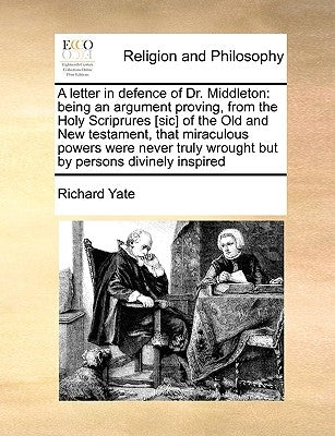 A Letter in Defence of Dr. Middleton: Being an Argument Proving, from the Holy Scriprures [Sic] of the Old and New Testament, That Miraculous Powers W by Yate, Richard
