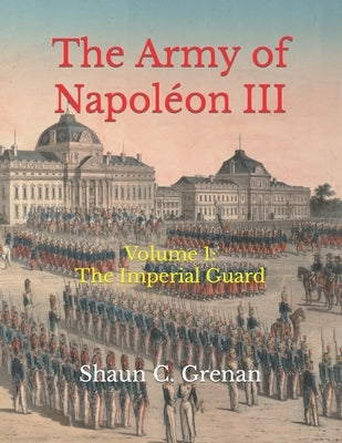 The Army of Napoléon III: Volume 1: The Imperial Guard by Grenan, Shaun C.